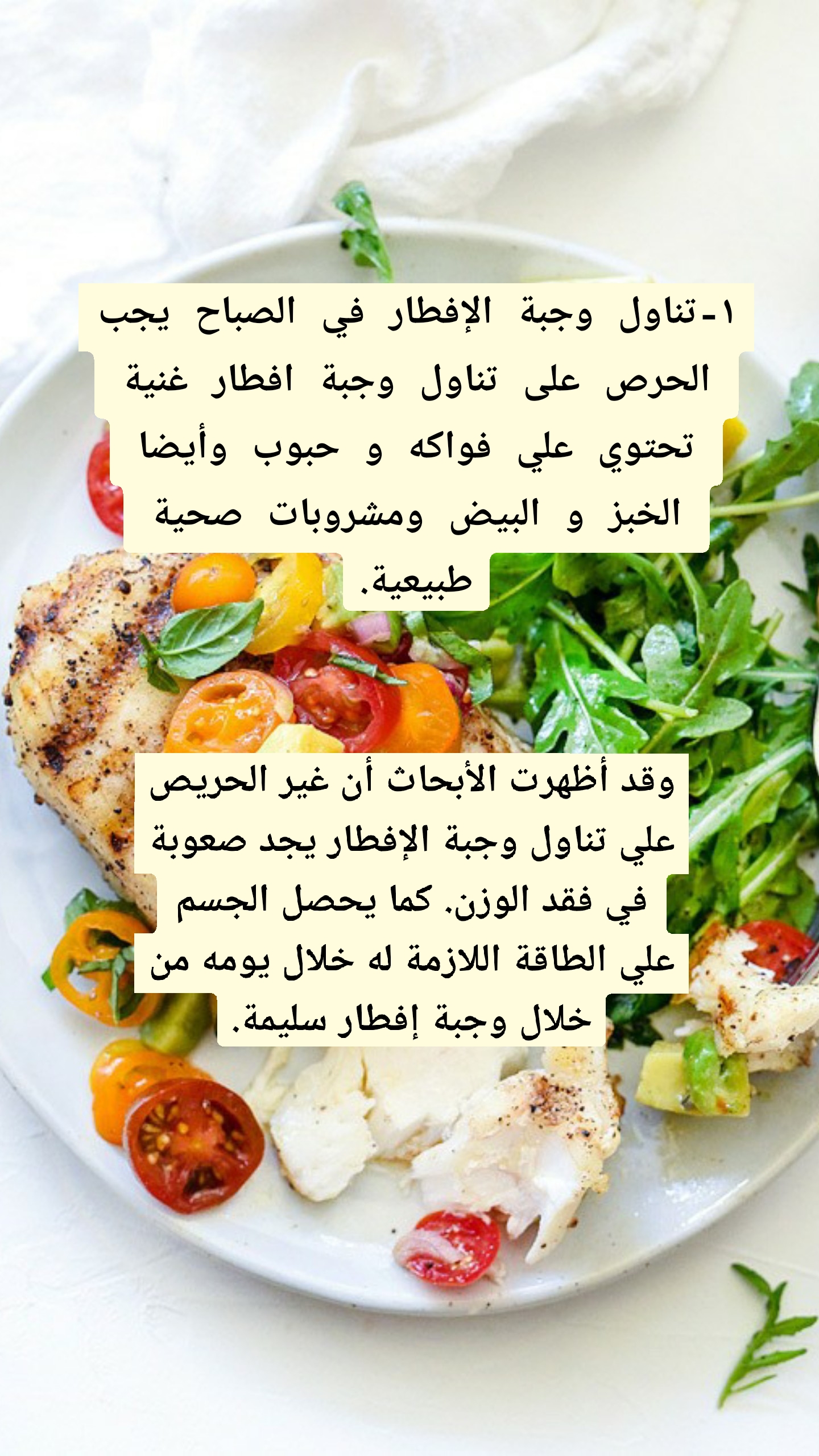 ١-تناول وجبة الإفطار في الصباح يجب الحرص على تناول وجبة افطار غنية تحتوي علي فواكه و حبوب وأيضا الخبز و البيض ومشروبات صحية طبيعية. وقد أظهرت الأبحاث أن غير الحريص علي تناول وجبة الإفطار يجد صعوبة في فقد الوزن. كما يحصل الجسم علي الطاقة اللازمة له خلال يومه من خلال وجبة إفطار سليمة.